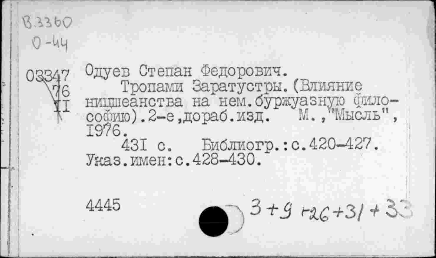 ﻿йлгьо
О-кН
08347
1!
Одуев Степан Федорович.
Тропами Заратустры.(Влияние ницшеанства на нем.буржуазную философию) .2-е, до раб. изд.	М./’Мысль",
1976.
431 с. Библиогр.:с.420-427. Указ.имен:с.428-430.
4445